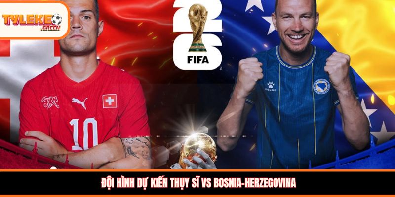 Đội hình dự kiến Thụy Sĩ vs Bosnia-Herzegovina 